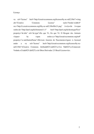 Licença:
<a   rel="license"   href="http://creativecommons.org/licenses/by­nc­nd/2.5/br/"><img 
alt="Creative   Commons   License"   style="border­width:0" 
src="http://i.creativecommons.org/l/by­nc­nd/2.5/br/88x31.png"   /></a><br   /><span 
xmlns:dc="http://purl.org/dc/elements/1.1/"   href="http://purl.org/dc/dcmitype/Text" 
property="dc:title"   rel="dc:type">Eu   que  Vi,   Eu   que  Vi:   O   Resgate   dos   Animais 
</span>   by   <span   xmlns:cc="http://creativecommons.org/ns#" 
property="cc:attributionName">Devison Amorim do Nascimento</span>  is licensed 
under   a   <a   rel="license"   href="http://creativecommons.org/licenses/by­nc­
nd/2.5/br/">Creative   Commons   Atribuição­Uso   Não­Comercial­
Vedada a Criação de Obras Derivadas 2.5 Brasil License</a>.
2
 