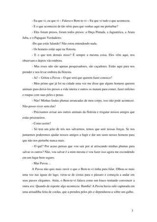 ­ Eu que vi, eu que vi – Falava o Bem­te­vi – Eu que vi tudo o que aconteceu.
­ E o que aconteceu de tão sério para que venhas aqui me perturbar?
­ Eles foram presos, foram todos presos: a Onça Pintada, a Jaguatirica, a Arara 
Juba, e o Papagaio Verdadeiro.
­Do que estás falando? Não estou entendendo nada.
­ Os homens estão aqui na floresta.
­ E o que tem demais nisso? É sempre a mesma coisa. Eles vêm aqui, nos 
observam e depois vão embora.
­ Mas esses não são apenas pesquisadores, são caçadores. Estão aqui para nos 
prender e nos levar embora da floresta.
­ Ai! – Gritou a Pavoa – O que será que querem fazer conosco?
­ Meu primo que já foi na cidade uma vez me disse que alguns homens querem 
animais para deixá­los presos a vida inteira e outros os matam para comer, fazer enfeites 
e roupas com suas peles e penas.
­ Não! Minhas lindas plumas arrancadas de meu corpo, isso não pode acontecer. 
Não posso viver sem elas!
­ Precisamos avisar aos outros animais da floresta e resgatar nossos amigos que 
estão prisioneiros.
­ Como assim?
­ Só tem um jeito de nós nos salvarmos, temos que unir nossas forças. Se nos 
juntarmos poderemos ajudar nossos amigos a fugir e dar um susto nesses homens para 
que não nos perturbe nunca mais.
­ O quê? Por acaso pensas que vou sair por aí arriscando minhas plumas para 
salvar os outros? Não, vou salvar é a mim mesma e vou fazer isso agora me escondendo 
em um lugar bem seguro.
­ Mas Pavoa ...
A Pavoa não quis mais ouvir o que o Bem­te­vi tinha para falar. Olhou­se mais 
uma vez nas águas do lago, virou­se de costas para o pássaro e começou a andar em 
seus passos elegantes. Atrás, o Bem­te­vi falava como um louco tentando convencer a 
outra ave. Quando de repente algo aconteceu. Bumba! A Pavoa havia sido capturada em 
uma armadilha feita de cordas, que a prendeu pelos pés e dependurou­a sobre um galho.
3
 