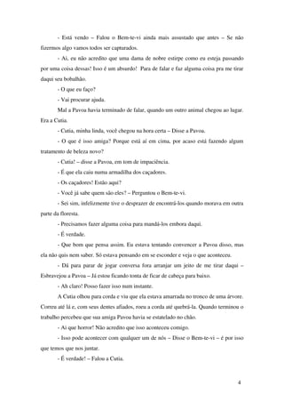 ­ Está vendo – Falou o Bem­te­vi ainda mais assustado que antes – Se não 
fizermos algo vamos todos ser capturados.
­ Ai, eu não acredito que uma dama de nobre estirpe como eu esteja passando 
por uma coisa dessas! Isso é um absurdo!  Para de falar e faz alguma coisa pra me tirar 
daqui seu bobalhão.
­ O que eu faço?
­ Vai procurar ajuda.
Mal a Pavoa havia terminado de falar, quando um outro animal chegou ao lugar. 
Era a Cutia.
­ Cutia, minha linda, você chegou na hora certa – Disse a Pavoa.
­ O que é isso amiga? Porque está aí em cima, por acaso está fazendo algum 
tratamento de beleza novo?
­ Cutia! – disse a Pavoa, em tom de impaciência.
­ É que ela caiu numa armadilha dos caçadores.
­ Os caçadores! Estão aqui?
­ Você já sabe quem são eles? – Perguntou o Bem­te­vi.
­ Sei sim, infelizmente tive o desprazer de encontrá­los quando morava em outra 
parte da floresta.
­ Precisamos fazer alguma coisa para mandá­los embora daqui.
­ É verdade.
­ Que bom que pensa assim. Eu estava tentando convencer a Pavoa disso, mas 
ela não quis nem saber. Só estava pensando em se esconder e veja o que aconteceu.
­ Dá para parar de jogar conversa fora arranjar um jeito de me tirar daqui – 
Esbravejou a Pavoa – Já estou ficando tonta de ficar de cabeça para baixo.
­ Ah claro! Posso fazer isso num instante. 
A Cutia olhou para corda e viu que ela estava amarrada no tronco de uma árvore. 
Correu até lá e, com seus dentes afiados, roeu a corda até quebrá­la. Quando terminou o 
trabalho percebeu que sua amiga Pavoa havia se estatelado no chão.
­ Ai que horror! Não acredito que isso aconteceu comigo.
­ Isso pode acontecer com qualquer um de nós – Disse o Bem­te­vi – é por isso 
que temos que nos juntar. 
­ É verdade! – Falou a Cutia.
4
 
