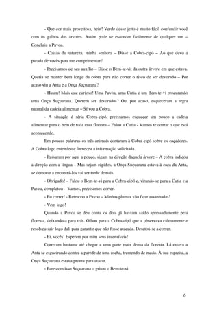 ­ Que cor mais proveitosa, hein! Verde desse jeito é muito fácil confundir você 
com os galhos das árvores. Assim pode se esconder facilmente de qualquer um – 
Concluiu a Pavoa.
­ Coisas da natureza, minha senhora – Disse a Cobra­cipó – Ao que devo a 
parada de vocês para me cumprimentar?
­ Precisamos de seu auxílio – Disse o Bem­te­vi, da outra árvore em que estava. 
Queria se manter bem longe da cobra para não correr o risco de ser devorado – Por 
acaso viu a Anta e a Onça Suçuarana?
­ Huum! Mais que curioso! Uma Pavoa, uma Cutia e um Bem­te­vi procurando 
uma Onça Suçuarana. Querem ser devorados? Ou, por acaso, esqueceram a regra 
natural da cadeia alimentar – Silvou a Cobra.
­   A   situação   é   séria   Cobra­cipó,   precisamos   esquecer   um   pouco   a   cadeia 
alimentar para o bem de toda essa floresta – Falou a Cutia ­ Vamos te contar o que está 
acontecendo.
Em poucas palavras os três animais contaram à Cobra­cipó sobre os caçadores. 
A Cobra logo entendeu e forneceu a informação solicitada.
­ Passaram por aqui a pouco, sigam na direção daquela árvore – A cobra indicou 
a direção com a língua – Mas sejam rápidos, a Onça Suçuarana estava à caça da Anta, 
se demorar a encontrá­los vai ser tarde demais.
­ Obrigado! – Falou o Bem­te­vi para a Cobra­cipó e, virando­se para a Cutia e a 
Pavoa, completou – Vamos, precisamos correr.
­ Eu correr! ­ Retrucou a Pavoa – Minhas plumas vão ficar assanhadas!
­ Vem logo!
Quando a Pavoa se deu conta os dois já haviam saído apressadamente pela 
floresta, deixando­a para trás. Olhou para a Cobra­cipó que a observava calmamente e 
resolveu sair logo dali para garantir que não fosse atacada. Desatou­se a correr.
­ Ei, vocês! Esperem por mim seus insensíveis!
Correram bastante até chegar a uma parte mais densa da floresta. Lá estava a 
Anta se esgueirando contra a parede de uma rocha, tremendo de medo. À sua espreita, a 
Onça Suçuarana estava pronta para atacar.
­ Pare com isso Suçuarana – gritou o Bem­te­vi.
6
 