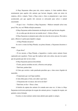 A Onça Suçuarana olhou para trás, estava surpresa. A Anta também olhava 
atonitamente   para   aqueles   três   animais   que   haviam   chegado,   sentia   um   misto   de 
surpresa, alívio e alegria. Tanto a Onça como a Anta se perguntavam o que estava 
acontecendo,   por   que   aqueles   três   estavam   se   arriscando   para   salvar   o   animal 
encurralado.
­ O que é isso – Vociferou a Onça Suçuarana – Malucos tentando salvar uma 
presa? Ora, ora, ora! Minha refeição aumentou.
A Onça Suçuarana andou lentamente em direção aos três que haviam chegado.
­ Ai, eu sabia que não devia ter me metido nisso! – Gritou a Pavoa.
A Onça Suçuarana se preparou para saltar em cima das novas presas. Prevendo a 
ação, o Bem­te­vi gritou para impedir o ataque.
­ A Onça Pintada está presa!
Ao ouvir o nome da Onça Pintada, sua prima distante, a Suçuarana desarmou o 
ataque.
­ O que disse?
­ É isso mesmo, a Onça Pintada, a Jaguatirica e muitos outros animais foram 
capturados por caçadores. Temos que lhe explicar tudo com calma, mas pra isso quero 
que me garanta que não vai nos comer.
A Onça Suçuarana pareceu desconfiada.
­ É sério, precisa acreditar em nós, a floresta corre perigo.
­ Tudo bem, podem falar.
A Cutia que assistia a tudo paralisada percebeu que a Anta estava fugindo de 
mansinho.
­ É importante que você fique também.
A Anta olhou para a Cutia, sem saber o que fazer.
­ A Suçuarana não vai atacar, não ouviu ela falar?
­ Tudo bem, eu fico – Disse a Anta.
A história da captura dos animais foi contada mais uma vez. A Anta e a Onça 
Suçuarana resolveram participar do resgate dos animais presos. A equipe do resgate, um 
quinteto, estava formada. 
E assim, os cinco animais saíram mata adentro para ajudar os amigos.
7
 