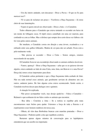 ­ Um dia inteiro andando, sem descansar – Disse a Pavoa – O que eu fiz para 
merecer isso?!
­ Vê se para de reclamar um pouco – Vociferou a Onça Suçuarana – Já estou 
cheio de suas lamentações.
­ Vejam só quem está ali nos observando – Disse a Anta – é o Camaleão.
  Todos olharam para o Camaleão que estava tentando se esconder em baixo de 
um monte de folhagens secas. O réptil estava camuflado em uma cor marrom, para 
confundir­se com as folhas. Mas o disfarce que sempre dava certo dessa vez falhou e ele 
foi visto pelos outros animais.
De imediato, o Camaleão correu em direção a uma árvore, escalando­a e se 
enfiando entre seus galhos folheados. Mudou de cor para não ser achado. Ficou com a 
pele totalmente verde.
  ­   Não   precisa   se   esconder   –   Disse   a   Cutia   –   Somos   amigos,   estamos 
necessitando de sua ajuda.
O Camaleão ficou no seu esconderijo observando os animais embaixo da árvore.
­ Vamos, apareça! ­ Disse a Onça Suçuarana – acha que se eu quisesse devorar 
alguém, estava andando ao lado de uma Cutia, uma Anta, um Bem­te­vi e uma Pavoa? 
Desça daí, temos coisas importantes para dizer.
O Camaleão achou pertinente o que a Onça Suçuarana tinha acabado de falar. 
Não era nada normal esses animais, que geralmente serviam de alimentos uns aos 
outros, andarem juntos. De fato alguma coisa estava acontecendo. Sendo assim, o 
Camaleão resolveu descer para dialogar com o quinteto.
  A situação foi explicada.
­ Não posso acompanhar vocês, mas desejo ajudá­los – Falou o Camaleão – 
Relatarei o que acabaram de me falar a todos os animais que encontrar.
­   Boa   idéia   –   Concluiu   a   Anta   –   Se   a   notícia   se   espalhar   pela   mata 
encontraremos  mais bichos para ajudar. Uniremos a força de toda a floresta e aí 
expulsaremos esses homens maldosos de nossa casa.
­ Olhem, ali vêm duas Borboletas brancas com manchas prateadas – Disse a 
Onça Suçuarana – Podemos pedir a elas que espalhem a notícia.
Bastaram   apenas   alguns   minutos   de   conversação   para   os   lepidópteros 
entenderem que seu auxílio era importante.
9
 