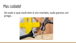 Mas cuidado!
Se tudo o que você tem é um martelo, tudo parece um
prego.
 