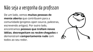 Não seja a vergonha da proﬁsson
De um lado, vemos muitas pessoas de
mente aberta que contribuem para a
comunidade (projetos open source, palestras,
escrevendo artigos). Por outro lado,
encontramos pessoas que trollam novas
idéias, desrespeitam os recém-chegados e
demonstram comportamento rude com
todos ao seu redor.
 