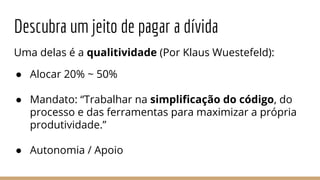 Descubra um jeito de pagar a dívida
Uma delas é a qualitividade (Por Klaus Wuestefeld):
● Alocar 20% ~ 50%
● Mandato: “Trabalhar na simpliﬁcação do código, do
processo e das ferramentas para maximizar a própria
produtividade.”
● Autonomia / Apoio
 