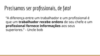 Precisamos ser proﬁssionais, de fato!
“A diferença entre um trabalhador e um proﬁssional é
que um trabalhador recebe ordens de seu chefe e um
proﬁssional fornece informações aos seus
superiores.” - Uncle bob
 