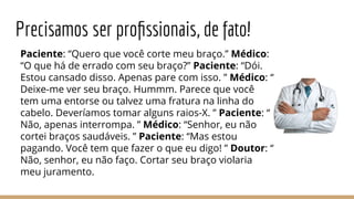 Precisamos ser proﬁssionais, de fato!
Paciente: “Quero que você corte meu braço.” Médico:
“O que há de errado com seu braço?” Paciente: “Dói.
Estou cansado disso. Apenas pare com isso. ” Médico: “
Deixe-me ver seu braço. Hummm. Parece que você
tem uma entorse ou talvez uma fratura na linha do
cabelo. Deveríamos tomar alguns raios-X. ” Paciente: “
Não, apenas interrompa. ” Médico: “Senhor, eu não
cortei braços saudáveis. ” Paciente: “Mas estou
pagando. Você tem que fazer o que eu digo! ” Doutor: “
Não, senhor, eu não faço. Cortar seu braço violaria
meu juramento.
 