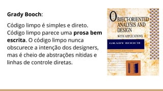 Grady Booch:
Código limpo é simples e direto.
Código limpo parece uma prosa bem
escrita. O código limpo nunca
obscurece a intenção dos designers,
mas é cheio de abstrações nítidas e
linhas de controle diretas.
 