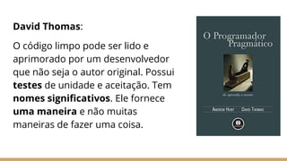 David Thomas:
O código limpo pode ser lido e
aprimorado por um desenvolvedor
que não seja o autor original. Possui
testes de unidade e aceitação. Tem
nomes signiﬁcativos. Ele fornece
uma maneira e não muitas
maneiras de fazer uma coisa.
 
