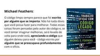 Michael Feathers:
O código limpo sempre parece que foi escrito
por alguém que se importa. Não há nada óbvio
que você possa fazer para melhorar. Todas essas
coisas foram pensadas pelo autor do código e, se
você tentar imaginar melhorias, será levado de
volta para onde está, apreciando o código que
alguém deixou para você - código escrito por
alguém que se preocupava profundamente
com o ofício.
 