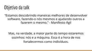 “Estamos descobrindo maneiras melhores de desenvolver
software, fazendo-o nós mesmos e ajudando outros a
fazerem o mesmo.” - Manifesto Ágil
Mas, na verdade, a maior parte do tempo estaremos
sozinhos: nós e a máquina. Essa é a hora de nos
fortalecermos como indivíduos.
Objetivo da talk
 