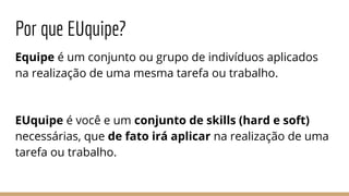 Por que EUquipe?
Equipe é um conjunto ou grupo de indivíduos aplicados
na realização de uma mesma tarefa ou trabalho.
EUquipe é você e um conjunto de skills (hard e soft)
necessárias, que de fato irá aplicar na realização de uma
tarefa ou trabalho.
 