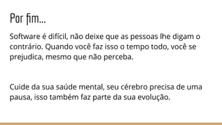 Por ﬁm...
Software é difícil, não deixe que as pessoas lhe digam o
contrário. Quando você faz isso o tempo todo, você se
prejudica, mesmo que não perceba.
Cuide da sua saúde mental, seu cérebro precisa de uma
pausa, isso também faz parte da sua evolução.
 