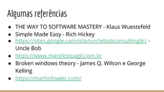 Algumas referências
● THE WAY TO SOFTWARE MASTERY - Klaus Wuestefeld
● Simple Made Easy - Rich Hickey
● https://sites.google.com/site/unclebobconsultingllc/ -
Uncle Bob
● https://www.manifestoagil.com.br
● Broken windows theory - James Q. Wilson e George
Kelling
● https://martinfowler.com/
 