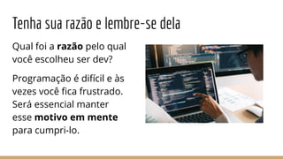 Tenha sua razão e lembre-se dela
Qual foi a razão pelo qual
você escolheu ser dev?
Programação é difícil e às
vezes você ﬁca frustrado.
Será essencial manter
esse motivo em mente
para cumpri-lo.
 