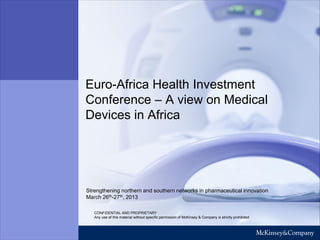 WORKING DRAFT
Last Modified 12.03.2013 00:13 W. Europe Standard Time
Printed 03/07/2012 13:51:46 GMT Standard Time

Euro-Africa Health Investment
Conference – A view on Medical
Devices in Africa

Strengthening northern and southern networks in pharmaceutical innovation
March 26th-27th, 2013
CONFIDENTIAL AND PROPRIETARY
Any use of this material without specific permission of McKinsey & Company is strictly prohibited

 