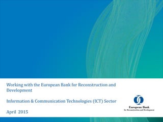 Working with the European Bank for Reconstruction and
Development
Information & Communication Technologies (ICT) Sector
April 2015
 