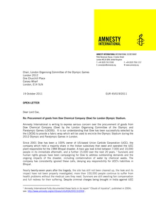 AMNESTY INTERNATIONAL INTERNATIONAL SECRETARIAT
                                                                         Peter Benenson House, 1 Easton Street
                                                                         London WC1X 0DW, United Kingdom
                                                                         T: +44 (0)20 7413 5500               F: +44 (0)20 7956 1157
                                                                         E: amnestyis@amnesty.org             W: www.amnesty.org


Chair, London Organising Committee of the Olympic Games
London 2012
One Churchill Place
Canary Wharf
London, E14 5LN


19 October 2011                                                                      EUR 45/019/2011


OPEN LETTER


Dear Lord Coe,

Re: Procurement of goods from Dow Chemical Company (Dow) for London Olympic Stadium.

Amnesty International is writing to express serious concern over the procurement of goods from
Dow Chemical Company (Dow) by the London Organising Committee of the Olympic and
Paralympic Games (LOCOG). It is our understanding that Dow has been successfully selected by
the LOCOG to provide a fabric wrap which will be used to encircle the Olympic Stadium during the
2012 Olympic and Paralympic Games in London.

Since 2001 Dow has been a 100% owner of US-based Union Carbide Corporation (UCC), the
company which held a majority share in the Indian subsidiary that owed and operated the UCC
plant responsible for the 1984 Bhopal disaster. A toxic gas leak killed between 7,000 and 10,000
people in its immediate aftermath, and a further 15,000 over the next 20 years. 1 Survivors and
human rights groups have been campaigning for Dow to address outstanding demands and the
ongoing impacts of the disaster, including contamination of water by chemical waste. The
company has consistently ignored these calls, denying any responsibility for UCC's liabilities in
Bhopal.

Nearly twenty-seven years after the tragedy, the site has still not been cleaned up, the leak and its
impact have not been properly investigated, more than 100,000 people continue to suffer from
health problems without the medical care they need. Survivors are still awaiting fair compensation
and full redress for their suffering. Despite criminal charges being brought in India against UCC


1
  Amnesty International fully documented these facts in its report “Clouds of Injustice”, published in 2004;
see: http://www.amnesty.org/en/library/info/ASA20/015/2004 .
 