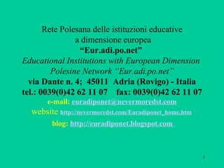   Rete Polesana delle istituzioni educative  a dimensione europea “Eur.adi.po.net”  Educational Institutions with European Dimension  Polesine Network   “Eur.adi.po.net” via Dante n. 4;  45011  Adria (Rovigo) - Italia tel.: 0039(0)42 62 11 07  fax: 0039(0)42 62 11 07 e-mail:  [email_address]  website  http://nevermoredst.com/Euradiponet_home.htm     blog:  http://euradiponet.blogspot.com        