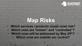 Map Risks
• Which services / products create most risk?
• Which ones are “known” and “controlled”?
• Which ones will be addressed by May 25th?
• Which ones are outside our control?
 