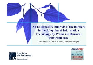 Towards a Gender and Social Identity Theory Analysisbarriers
              An Exploratory Analysis of the of
Information Technologythe Adoption of Information
                   in Adoption and Usage in Business
                    Environments
                 Technology by Women in Business
                          Environments
                   José Esteves, Célia de Anca, Salvador Aragón
 