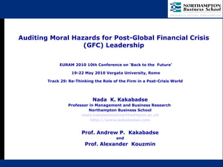 Auditing Moral Hazards for Post-Global Financial Crisis (GFC) Leadership Nada  K. Kakabadse Professor in Management and Business Research  Northampton Business School [email_address] http://www.kakabadse.com Prof. Andrew P.  Kakabadse and Prof. Alexander  Kouzmin EURAM 2010 10th Conference on ‘Back to the  Future’ 19-22 May 2010 Vergata University, Rome Track 29: Re-Thinking the Role of the Firm in a Post-Crisis World   