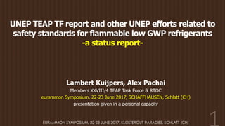 UNEP TEAP TF report and other UNEP efforts related to
safety standards for flammable low GWP refrigerants
-a status report-
Lambert Kuijpers, Alex Pachai
Members XXVIII/4 TEAP Task Force & RTOC
eurammon Symposium, 22-23 June 2017, SCHAFFHAUSEN, Schlatt (CH)
presentation given in a personal capacity
EURAMMON SYMPOSIUM, 22-23 JUNE 2017, KLOSTERGUT PARADIES, SCHLATT (CH)
 