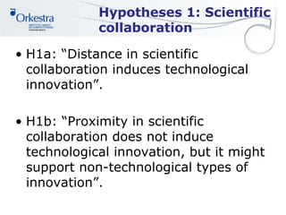 Hypotheses 1: Scientific
collaboration
• H1a: “Distance in scientific
collaboration induces technological
innovation”.
• H1b: “Proximity in scientific
collaboration does not induce
technological innovation, but it might
support non-technological types of
innovation”.
 