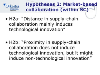 Hypotheses 2: Market-based
collaboration (within SC)
• H2a: “Distance in supply-chain
collaboration mainly induces
technological innovation”
• H2b: “Proximity in supply-chain
collaboration does not induce
technological innovation, but it might
induce non-technological innovation”
 