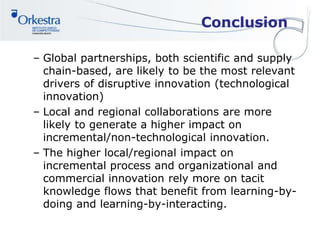 Conclusion
– Global partnerships, both scientific and supply
chain-based, are likely to be the most relevant
drivers of disruptive innovation (technological
innovation)
– Local and regional collaborations are more
likely to generate a higher impact on
incremental/non-technological innovation.
– The higher local/regional impact on
incremental process and organizational and
commercial innovation rely more on tacit
knowledge flows that benefit from learning-by-
doing and learning-by-interacting.
 