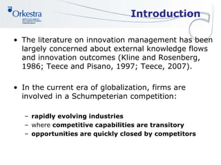 Introduction
• The literature on innovation management has been
largely concerned about external knowledge flows
and innovation outcomes (Kline and Rosenberg,
1986; Teece and Pisano, 1997; Teece, 2007).
• In the current era of globalization, firms are
involved in a Schumpeterian competition:
– rapidly evolving industries
– where competitive capabilities are transitory
– opportunities are quickly closed by competitors
 