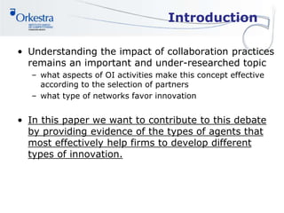 Introduction
• Understanding the impact of collaboration practices
remains an important and under-researched topic
– what aspects of OI activities make this concept effective
according to the selection of partners
– what type of networks favor innovation
• In this paper we want to contribute to this debate
by providing evidence of the types of agents that
most effectively help firms to develop different
types of innovation.
 