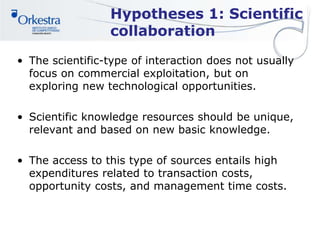 Hypotheses 1: Scientific
collaboration
• The scientific-type of interaction does not usually
focus on commercial exploitation, but on
exploring new technological opportunities.
• Scientific knowledge resources should be unique,
relevant and based on new basic knowledge.
• The access to this type of sources entails high
expenditures related to transaction costs,
opportunity costs, and management time costs.
 