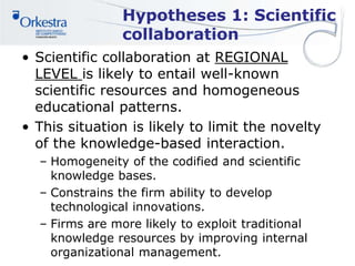 Hypotheses 1: Scientific
collaboration
• Scientific collaboration at REGIONAL
LEVEL is likely to entail well-known
scientific resources and homogeneous
educational patterns.
• This situation is likely to limit the novelty
of the knowledge-based interaction.
– Homogeneity of the codified and scientific
knowledge bases.
– Constrains the firm ability to develop
technological innovations.
– Firms are more likely to exploit traditional
knowledge resources by improving internal
organizational management.
 