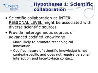 Hypotheses 1: Scientific
collaboration
• Scientific collaboration at INTER-
REGIONAL LEVEL might be associated with
diverse scientific sources
• Provide heterogeneous sources of
advanced codified knowledge
– More likely to promote technological
innovation.
– Codified nature of scientific knowledge is not
context-specific and does not require personal
interaction and face-to-face contact.
 