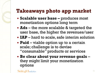 Takeaways photo app market
—  Scalable

user base – produces most
monetization options long term
—  Ads – the more scalable & targeted the
user base, the higher the revenues/user
—  IAP – hard to scale, safe interim solution
—  Paid – viable option up to a certain
scale; challenge is to devise
“consumable” products or services
—  Be clear about your revenue goals –
they might limit your monetization
options
Suite48Analytics

11

 