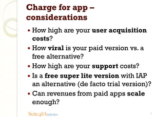 Charge for app –
considerations
—  How

high are your user acquisition
costs?
—  How viral is your paid version vs. a
free alternative?
—  How high are your support costs?
—  Is a free super lite version with IAP
an alternative (de facto trial version)?
—  Can revenues from paid apps scale
enough?
Suite48Analytics

5

 