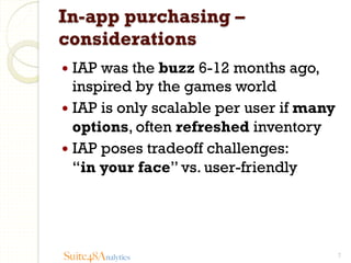 In-app purchasing –
considerations
—  IAP

was the buzz 6-12 months ago,
inspired by the games world
—  IAP is only scalable per user if many
options, often refreshed inventory
—  IAP poses tradeoff challenges:
“in your face” vs. user-friendly

Suite48Analytics

7

 