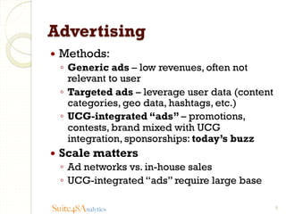 Advertising
—  Methods:

◦  Generic ads – low revenues, often not
relevant to user
◦  Targeted ads – leverage user data (content
categories, geo data, hashtags, etc.)
◦  UCG-integrated “ads” – promotions,
contests, brand mixed with UCG
integration, sponsorships: today’s buzz
—  Scale

matters

◦  Ad networks vs. in-house sales
◦  UCG-integrated “ads” require large base
Suite48Analytics

8

 
