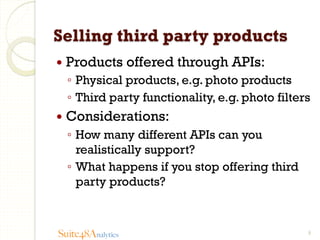 Selling third party products
—  Products

offered through APIs:

◦  Physical products, e.g. photo products
◦  Third party functionality, e.g. photo filters
—  Considerations:

◦  How many different APIs can you
realistically support?
◦  What happens if you stop offering third
party products?

Suite48Analytics

9

 