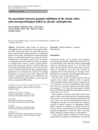 Eur Arch Psychiatry Clin Neurosci (2010) 260:609–615
DOI 10.1007/s00406-010-0102-5

ORIGINAL PAPER

No association between prepulse inhibition of the startle reﬂex
and neuropsychological deﬁcit in chronic schizophrenia
´
´
´
Vicente Molina • Benjamın Cortes • Javier Perez •
´
´
´
Carmen Martın • Rocıo Villa • Dolores E. Lopez •
Consuelo Sancho

Received: 15 June 2009 / Accepted: 12 January 2010 / Published online: 29 January 2010
Ó Springer-Verlag 2010

Abstract Sensorimotor gating deﬁcits are relevant in
schizophrenia and can be measured using prepulse inhibition (PPI) of the startle reﬂex. It is conceivable that such
deﬁcits may hinder the cognitive functions in schizophrenia
patients. In this study, using PPI and a neuropsychological
battery, we studied this possibility in a group of 23 acute,
neuroleptic-free schizophrenia patients and 16 controls.
A non-signiﬁcant decrease in PPI was found in the patients
as compared to the controls, as well as signiﬁcant differences in the performance of Trail A and B in Wisconsin
Card Sorting and Digit/Symbol Tests. No statistically signiﬁcant correlations between PPI and neuropsychological
performance were found after the correction for multiple
comparisons in any group. Our results suggest that PPI
deﬁcits in schizophrenia patients may not contribute to the
cognitive deﬁcits typical of that illness, at least in patients
with a non-signiﬁcant PPI decrease.

´
´
´
V. Molina Á B. Cortes Á J. Perez Á C. Martın Á R. Villa
´
Department of Psychiatry, Hospital Clınico Universitario,
Salamanca, Spain
´
V. Molina Á D. E. Lopez Á C. Sancho
´
Institute for Neuroscience of Castilla y Leon,
Universidad de Salamanca, Salamanca, Spain
´
D. E. Lopez
Department of Cell Biology and Pathology,
Universidad de Salamanca, Salamanca, Spain
C. Sancho
Department of Physiology and Pharmacology,
Universidad de Salamanca, Salamanca, Spain
V. Molina (&)
´
Department of Psychiatry, Hospital Clınico de Salamanca,
Paseo de San Vicente, 58-182, 37007 Salamanca, Spain
e-mail: vmolina@usal.es

Keywords Prepulse inhibition Á Cognition Á
Schizophrenia

Introduction
Sensorimotor gating can be studied with procedures
assessing prepulse inhibition (PPI) of the startle reﬂex [9].
In recent decades, many studies have shown impaired PPI
values in schizophrenia patients [4, 9, 10]. These PPI
deﬁcits may be especially relevant to the cognitive deﬁcits
found in schizophrenia, since they may contribute to
overloading the cortical processing of incoming stimuli.
PPI deﬁcits may represent a neurobiological phenotype in
at least some cases of schizophrenia [29].
Previous results on the association between PPI and
cognition have yielded conﬂicting results. In general,
studies on healthy subjects support such an association [2,
3, 11], but this is less clear in schizophrenia. Some reports
have shown no association between sensorimotor gating
and cognition [7, 37], while other data suggest a relation
between PPI deﬁcit and different neurocognition measures
in that illness [13, 22, 42].
Since cognition assessments were different across those
studies, it seems conceivable that those discrepancies might
relate in part to an association between gating deﬁcits and
some, but not all of the neuropsychological deﬁcits in
schizophrenia. Recently, the measurement and treatment
research to improve cognition in schizophrenia (MATRICS) consensus has proposed six cognitive dimensions
for those deﬁcits in schizophrenia [32]. These dimensions
represent an opportunity to reﬁne the study of the brain
deﬁcits underlying cognitive deﬁcits in schizophrenia.
In this study, to further investigate the involvement of
gating deﬁcits of cognition in schizophrenia, we used PPI

123

 