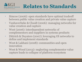 11
Relates to Standards
• Simcoe (2006): open standards have optimal tradeoff
between public value creation and private value capture
• Vanhaverbeke & Cloodt (2006): managing networks for
value creation and capture
• West (2006): interdependent networks of
complementors and suppliers in systems products
• Dittrich & Duysters (2007): leveraging OI networks to
define and implement standards
• West & Lakhani (2008): communities and open
innovation
• West & Wood (2013): neglecting complementor value
capture leads to collapse of platform ecosystem
 