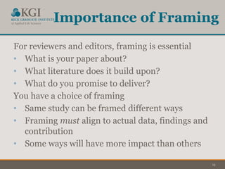 13
Importance of Framing
For reviewers and editors, framing is essential
• What is your paper about?
• What literature does it build upon?
• What do you promise to deliver?
You have a choice of framing
• Same study can be framed different ways
• Framing must align to actual data, findings and
contribution
• Some ways will have more impact than others
 