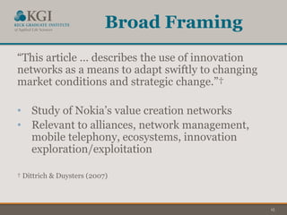 15
Broad Framing
“This article … describes the use of innovation
networks as a means to adapt swiftly to changing
market conditions and strategic change.”†
• Study of Nokia’s value creation networks
• Relevant to alliances, network management,
mobile telephony, ecosystems, innovation
exploration/exploitation
† Dittrich & Duysters (2007)
 
