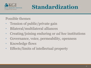 17
Standardization
Possible themes
• Tension of public/private gain
• Bilateral/multilateral alliances
• Creating/joining enduring or ad hoc institutions
• Governance, voice, permeability, openness
• Knowledge flows
• Effects/limits of intellectual property
 
