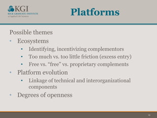 19
Platforms
Possible themes
• Ecosystems
• Identifying, incentivizing complementors
• Too much vs. too little friction (excess entry)
• Free vs. “free” vs. proprietary complements
• Platform evolution
• Linkage of technical and interorganizational
components
• Degrees of openness
 