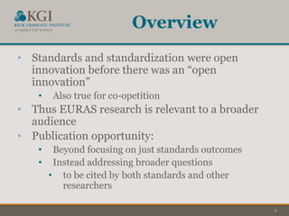2
Overview
• Standards and standardization were open
innovation before there was an “open
innovation”
• Also true for co-opetition
• Thus EURAS research is relevant to a broader
audience
• Publication opportunity:
• Beyond focusing on just standards outcomes
• Instead addressing broader questions
• to be cited by both standards and other
researchers
 
