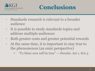 22
Conclusions
• Standards research is relevant to a broader
audience
• It is possible to study standards topics and
address multiple audiences
• Both greater costs and greater potential rewards
• At the same time, it is important to stay true to
the phenomenon (an emic perspective)
• “To thine own self be true” — Hamlet, Act 1, Scn 3
 
