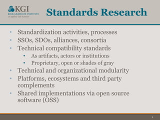 4
Standards Research
• Standardization activities, processes
• SSOs, SDOs, alliances, consortia
• Technical compatibility standards
• As artifacts, actors or institutions
• Proprietary, open or shades of gray
• Technical and organizational modularity
• Platforms, ecosystems and third party
complements
• Shared implementations via open source
software (OSS)
 