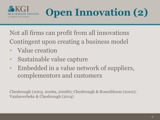 8
Open Innovation (2)
Not all firms can profit from all innovations
Contingent upon creating a business model
• Value creation
• Sustainable value capture
• Embedded in a value network of suppliers,
complementors and customers
Chesbrough (2003, 2006a, 2006b); Chesbrough & Rosenbloom (2002);
Vanhaverbeke & Chesbrough (2014)
 
